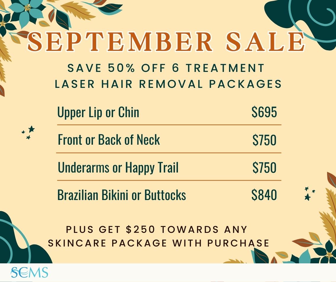September Sale - Save 50% off 6 treatment laser hair removal packages. Upper Lip or Chin -only $695, Front or Back of Neck - only $750, Underarms or Happy Trail - only $750, Brazilian Bikini or Buttocks - only $840. Ask about your free gift with purchase at your in-person consultation. Plus receive $250 towards any skincare package with purchase, Limited Time Offer