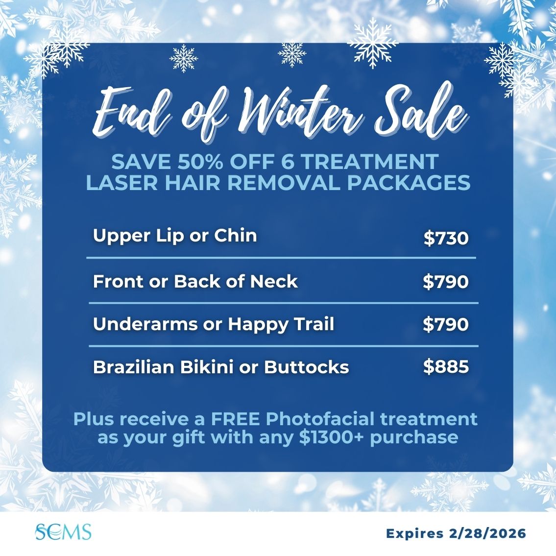 End of Winter Sale - SAVE 50% OFF 6 TREATMENT LASER HAIR REMOVAL PACKAGES Upper Lip or Chin — $730 Front or Back of Neck — $790 Underarms or Happy Trail — $790 Brazilian Bikini or Buttocks — $885 Plus receive a FREE Photofacial treatment as your gift with any $1300+ purchase Expires 2/28/2026