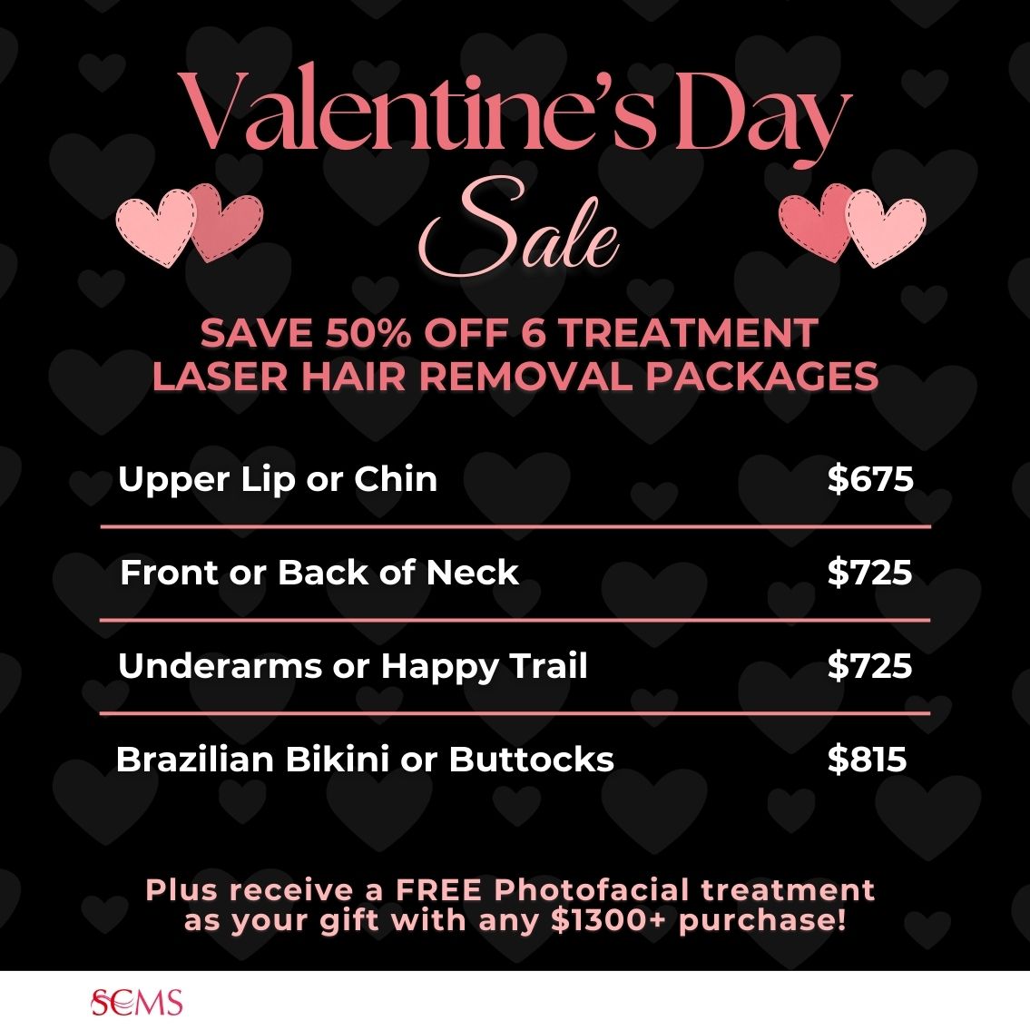 Valentine's Day Sale -Save 50% on 6 treatment laser hair removal packages. Upper Lip or Chin -only $675, Front or Back of Neck - only $725, Underarms or Happy Trail - only $725, Brazilian Bikini or Buttocks - only $815. Plus receive a FREE photofacial as our gift with any $1300+ Laser Hair Removal package. Limited Time Offer