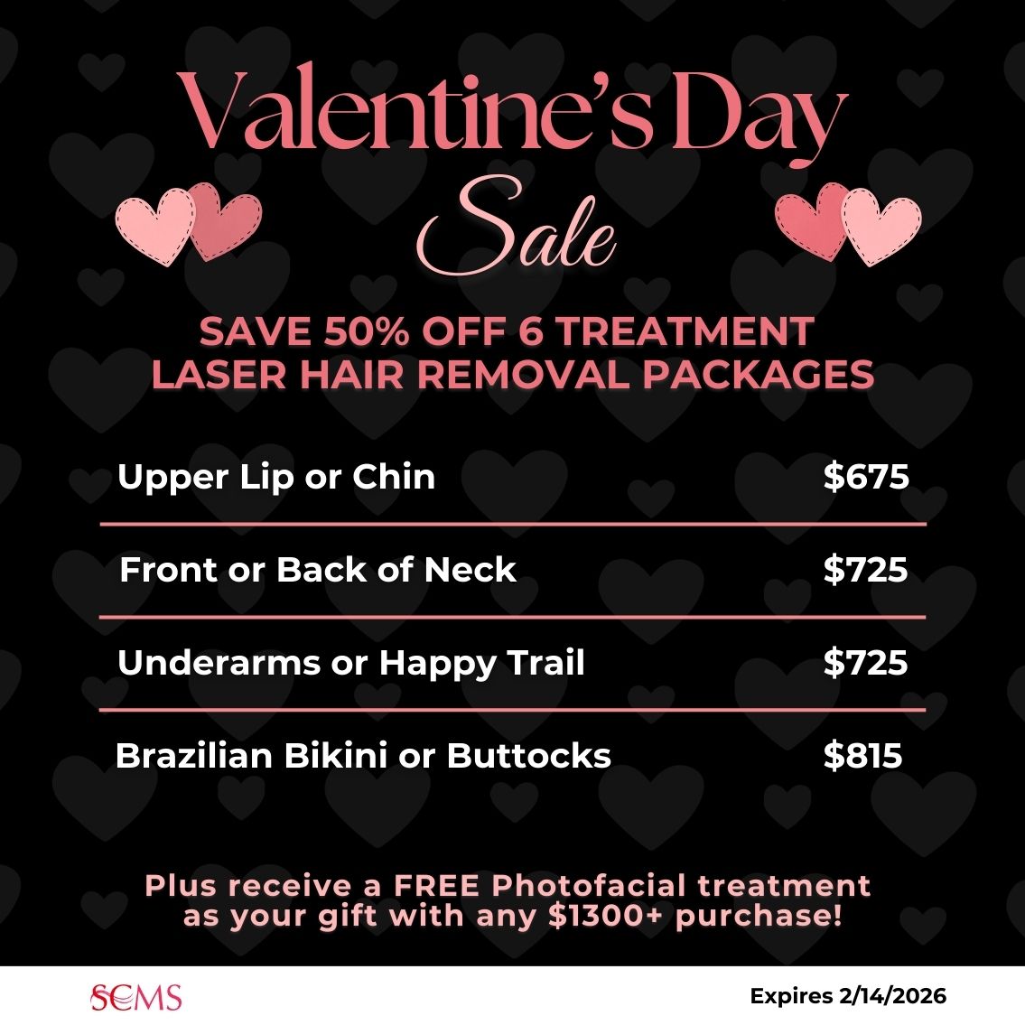 Valentine's Day Sale -Save 50% on 6 treatment laser hair removal packages. Upper Lip or Chin -only $675, Front or Back of Neck - only $725, Underarms or Happy Trail - only $725, Brazilian Bikini or Buttocks - only $815. Plus receive a FREE photofacial as our gift with any $1300+ Laser Hair Removal package. Expires 2/14/2026
