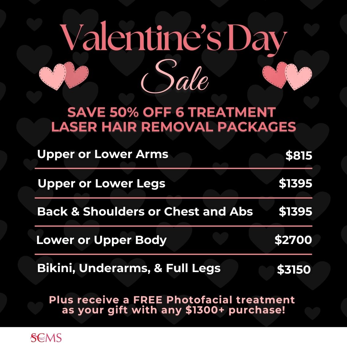 Valentine's Day Sale -Save 50% on 6 treatment laser hair removal packages. upper or lower arms $815, Back and Shoulders or Chest and Abs - only $1395, upper or lower legs - only $1395, lower or upper body - only $2700, Bikini, Underarms, and Full Legs - only $3150. Plus receive a FREE photofacial as our gift with any $1300+ Laser Hair Removal package. Limited Time Offer