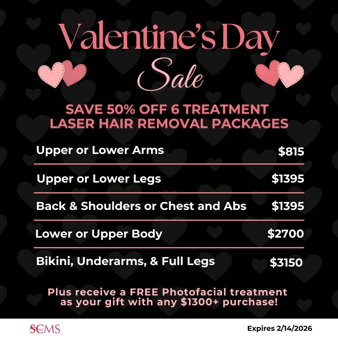 Valentine's Day Sale -Save 50% on 6 treatment laser hair removal packages. upper or lower arms $815, Back and Shoulders or Chest and Abs - only $1395, upper or lower legs - only $1395, lower or upper body - only $2700, Bikini, Underarms, and Full Legs - only $3150. Plus receive a FREE photofacial as our gift with any $1300+ Laser Hair Removal package. Expires 2/14/2026
