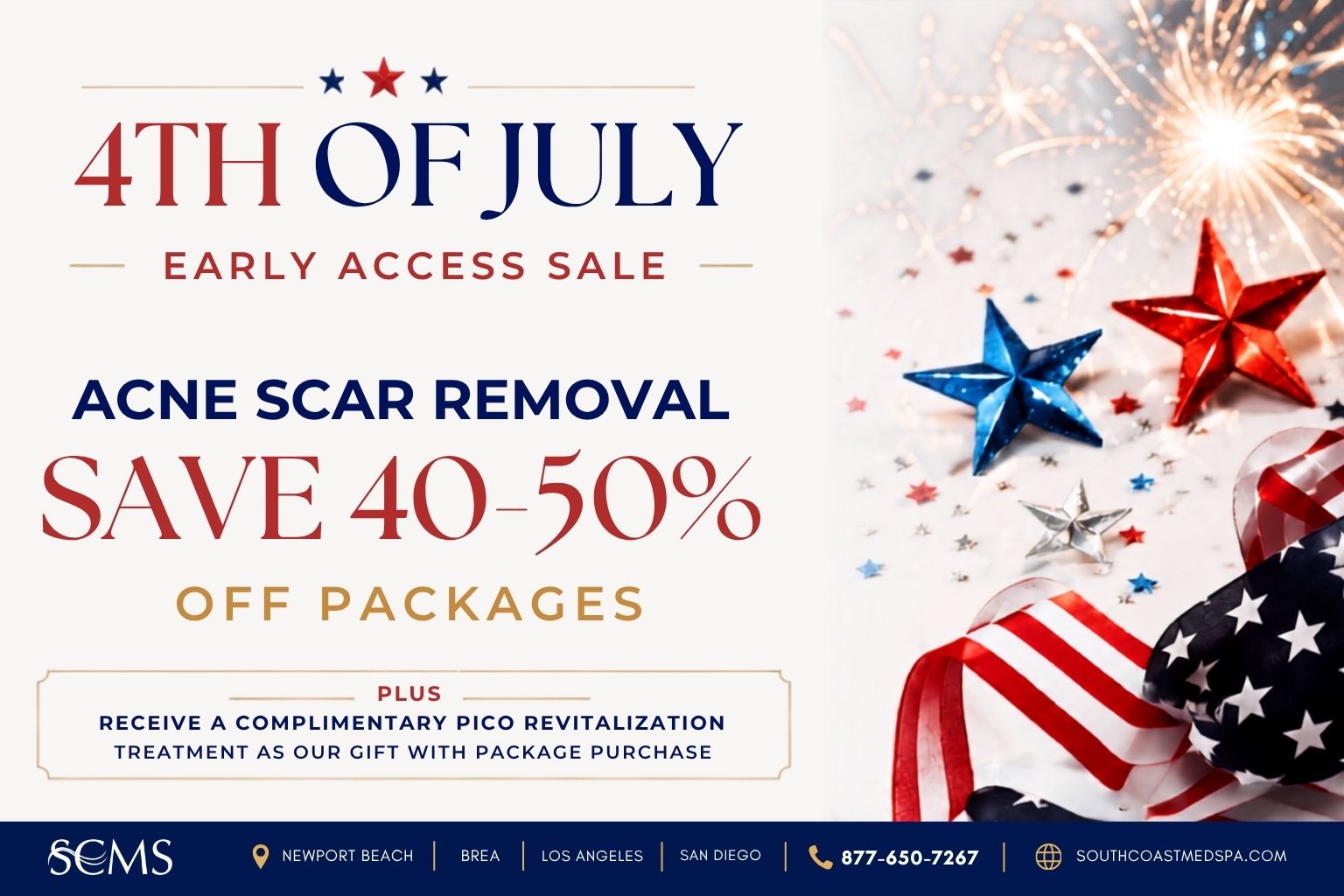 Save 40–50% on Acne Scar Removal packages during South Coast MedSpa's 4th of July Early Access Sale. Receive a complimentary Pico Skin Revitalization treatment with package purchase. Available in Newport Beach, Brea, Los Angeles, and San Diego. Call 877-650-7267 or visit SouthCoastMedSpa.com.