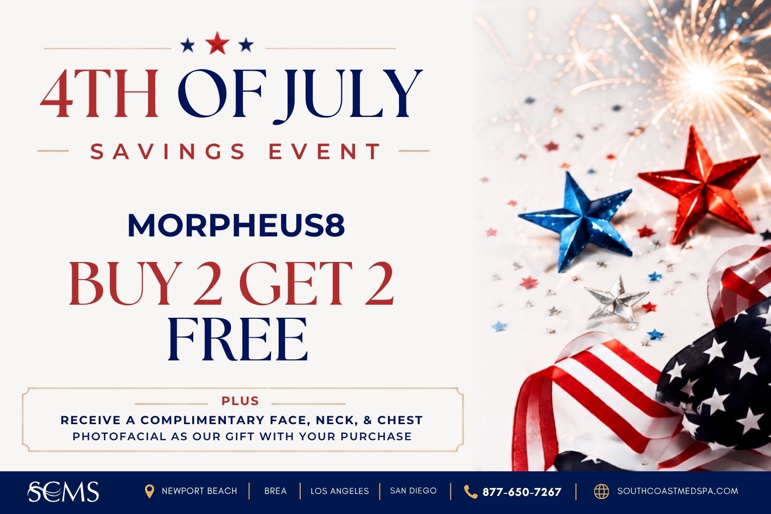 4th of July Savings Event flyer for South Coast MedSpa promoting Morpheus8. Buy 2 treatments, get 2 free. Plus receive a complimentary Face, Neck, and Chest Photofacial as our gift with your purchase. Patriotic red, white, and blue stars, ribbon, and fireworks decorate the right side. SCMS locations in Newport Beach, Brea, Los Angeles, and San Diego. Call 877-650-7267 or visit SouthCoastMedSpa.com.