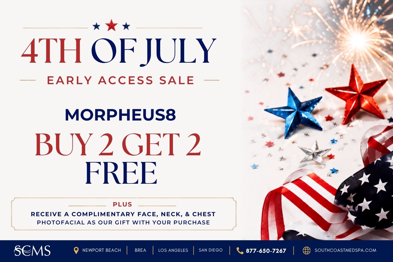 Buy 2 Morpheus8 treatments and get 2 free during South Coast MedSpa's 4th of July Early Access Sale. Plus receive a complimentary Face, Neck, and Chest Photofacial as a gift with purchase. Available in Newport Beach, Brea, Los Angeles, and San Diego. Call 877-650-7267 or visit SouthCoastMedSpa.com.