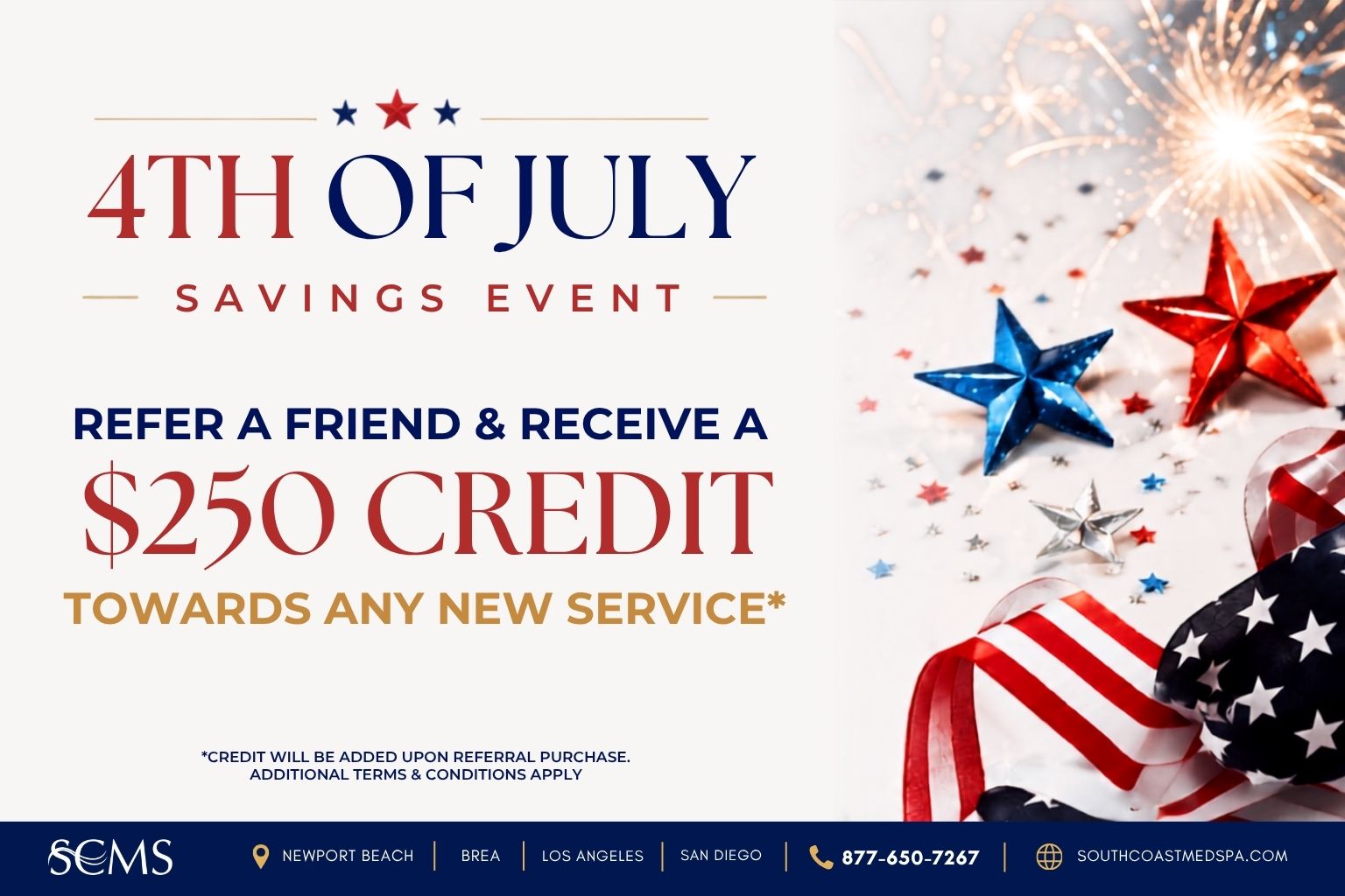4th of July Savings Event flyer for South Coast MedSpa. Refer a friend and receive a $250 credit toward any new service. Credit will be added upon referral purchase. Additional terms and conditions apply. SCMS locations in Newport Beach, Brea, Los Angeles, and San Diego. Call 877-650-7267 or visit SouthCoastMedSpa.com. Patriotic red, white, and blue stars, ribbon, and fireworks decorate the right side of the flyer.