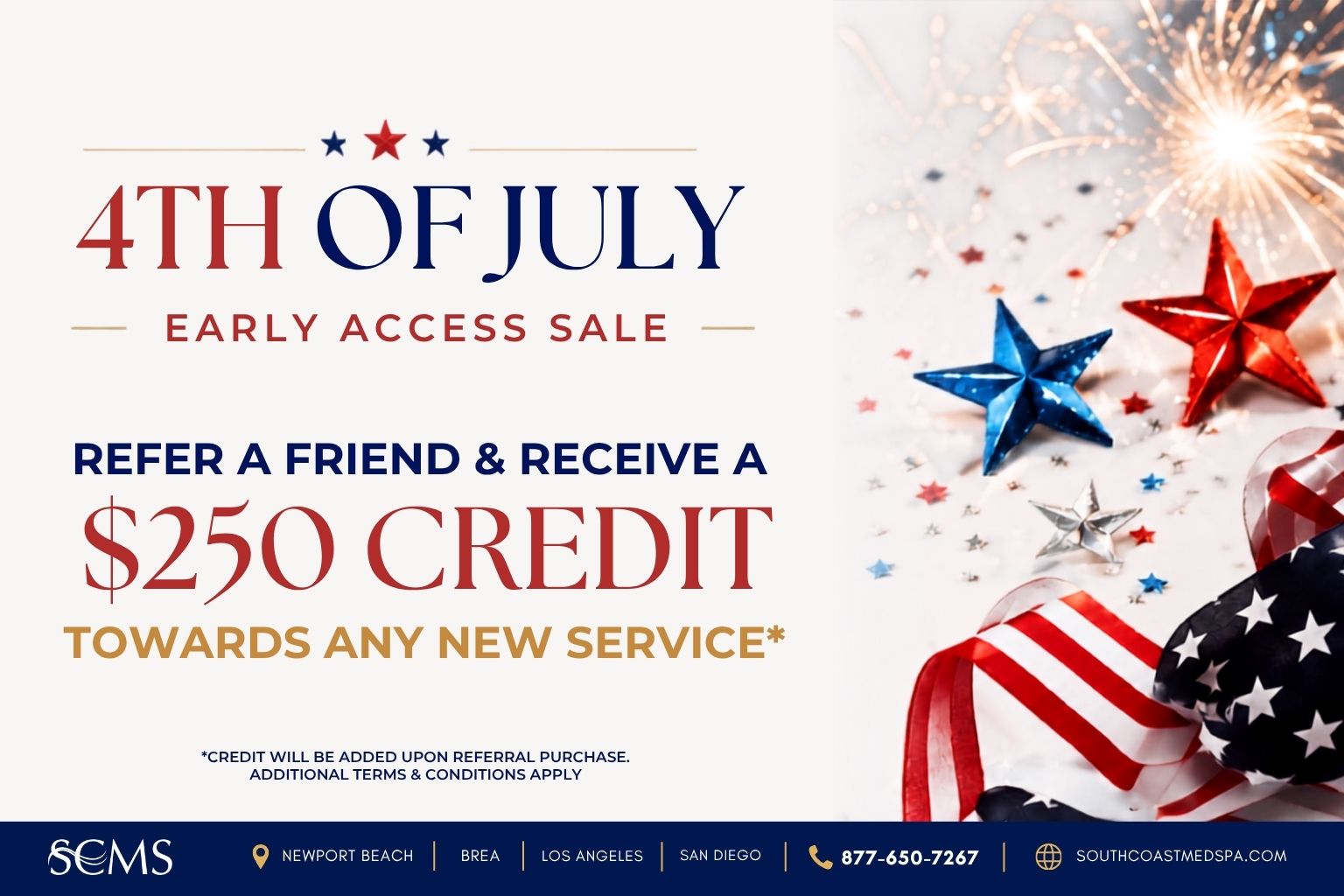 Refer a friend and receive a $250 credit toward any new service during South Coast MedSpa's 4th of July Early Access Sale. Credit will be added upon referral purchase. Additional terms and conditions apply. Available in Newport Beach, Brea, Los Angeles, and San Diego. Call 877-650-7267 or visit SouthCoastMedSpa.com.