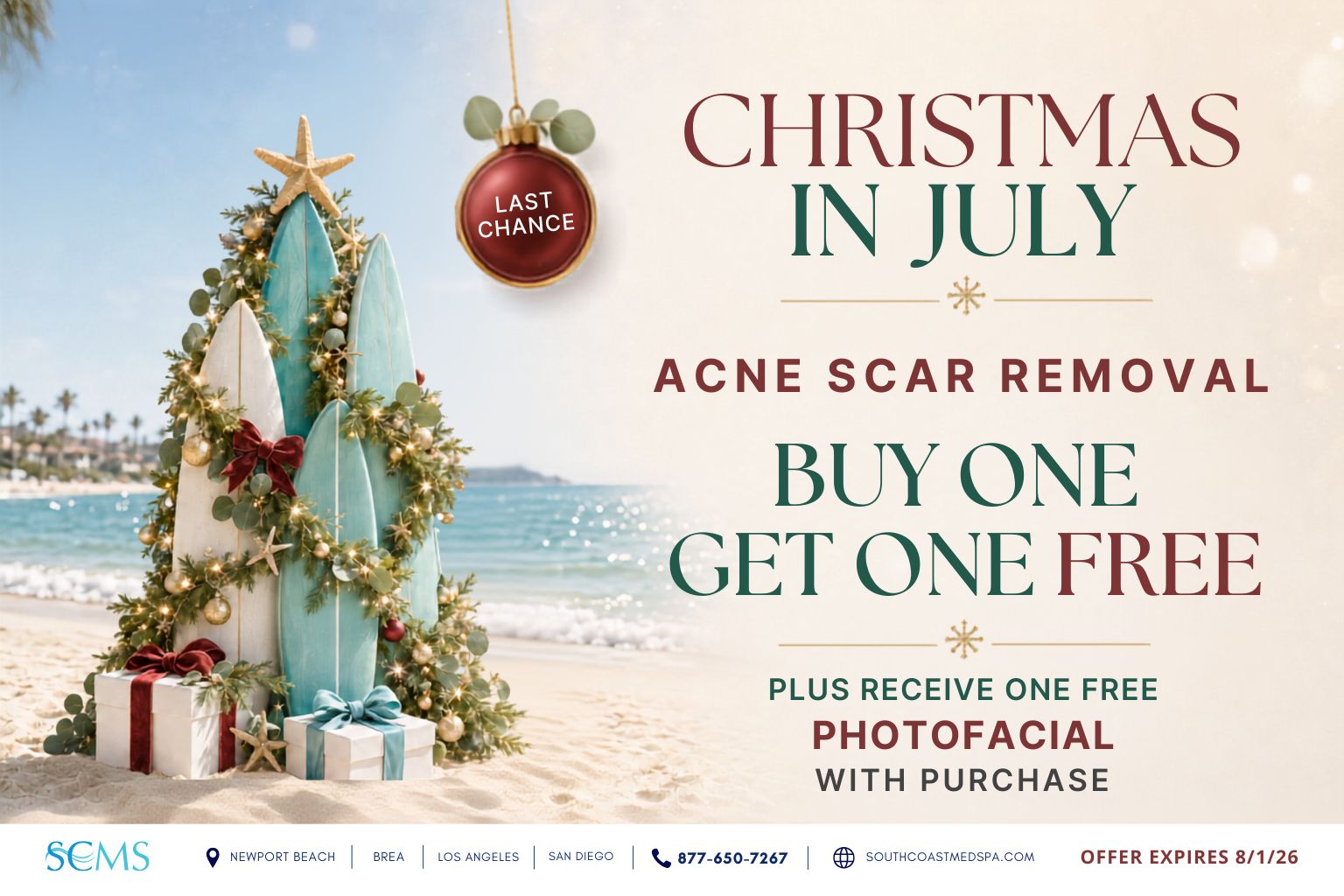 Last-chance Christmas in July promotion: buy one acne scar removal treatment and receive one free, plus receive one complimentary photofacial with purchase. Offer expires 8/1/28. South Coast MedSpa locations: Newport Beach, Brea, Los Angeles and San Diego. Call 877-650-7267 or visit SouthCoastMedSpa.com.