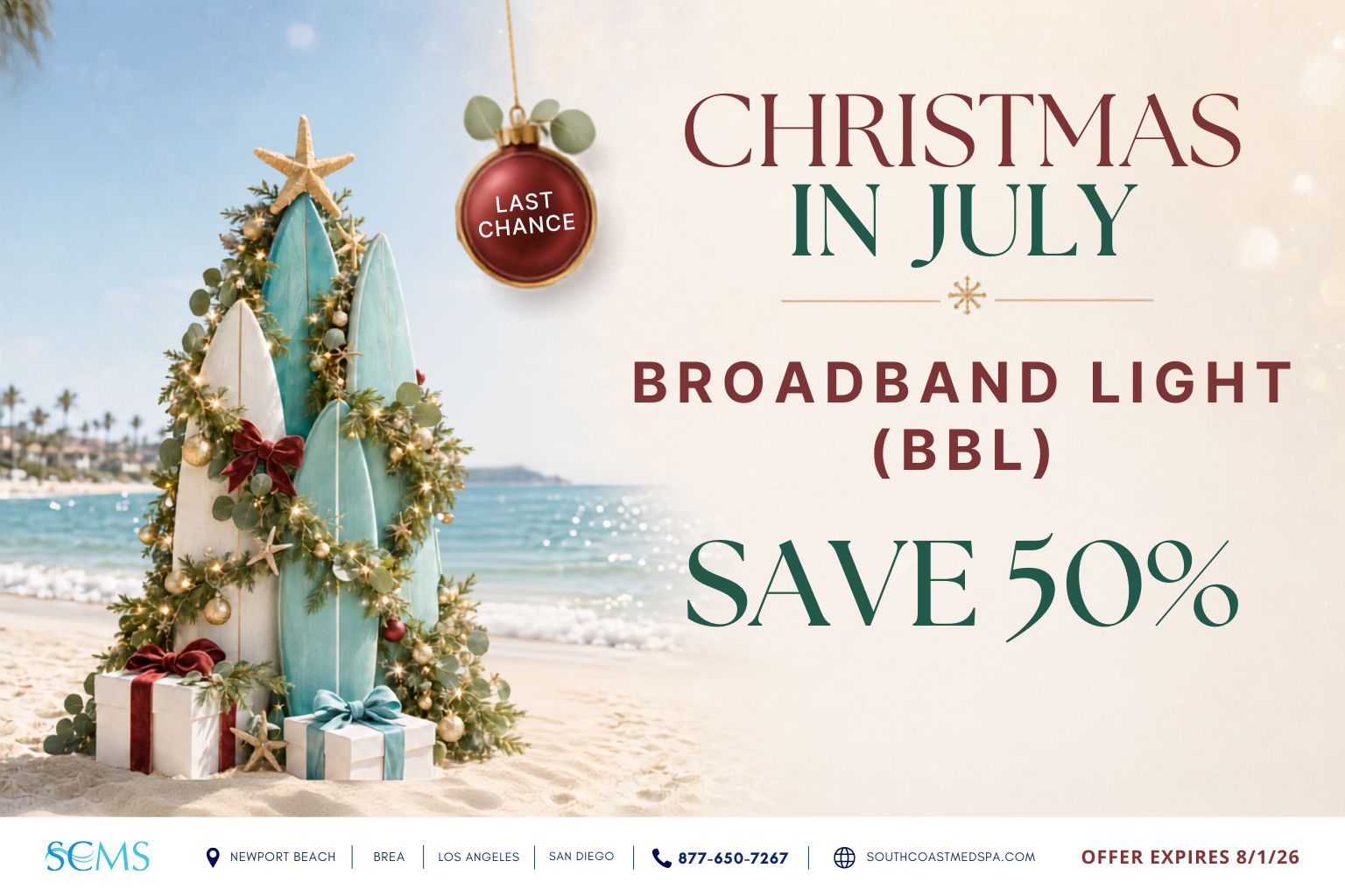Last-chance Christmas in July promotion: save 50% on BroadBand Light, or BBL, treatments. Offer expires 8/1/28. South Coast MedSpa locations: Newport Beach, Brea, Los Angeles and San Diego. Call 877-650-7267 or visit SouthCoastMedSpa.com.