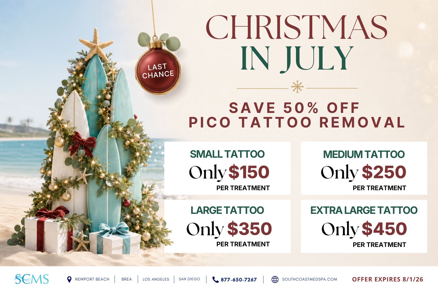 Last-chance Christmas in July promotion: save 50% on Pico tattoo removal. Promotional prices per treatment are $150 for a small tattoo, $250 for a medium tattoo, $350 for a large tattoo and $450 for an extra-large tattoo. Offer expires 8/1/28. South Coast MedSpa locations: Newport Beach, Brea, Los Angeles and San Diego. Call 877-650-7267 or visit SouthCoastMedSpa.com.