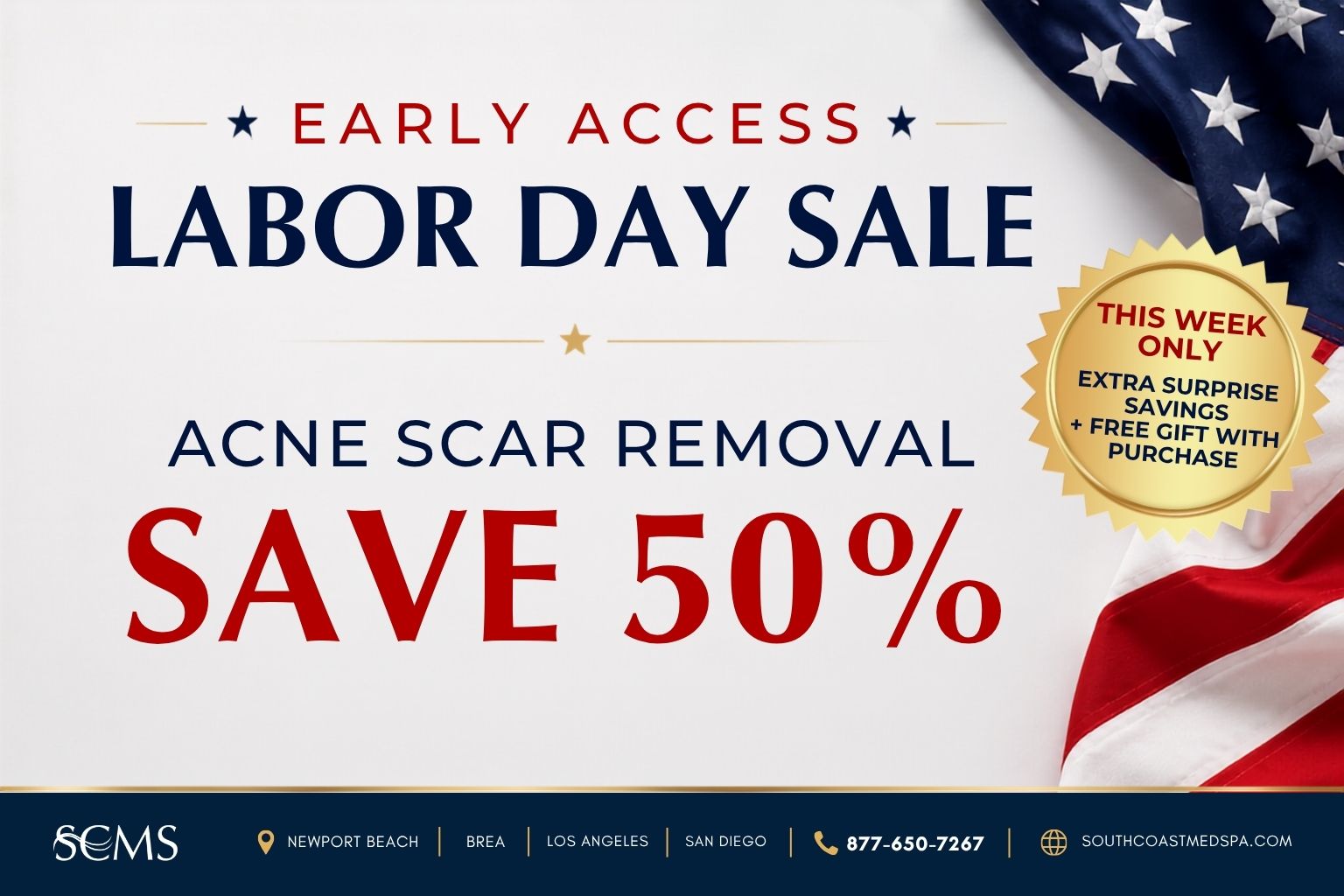 Early Access Labor Day Sale. Save 50% on Acne Scar Removal. This week only: extra surprise savings plus a free gift with purchase. SCMS locations: Newport Beach, Brea, Los Angeles, and San Diego. Call 877-650-7267 or visit southcoastmedspa.com.