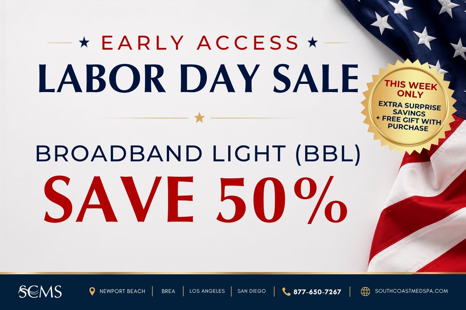 Early Access Labor Day Sale. Save 50% on Broadband Light (BBL). This week only: extra surprise savings plus a free gift with purchase. SCMS locations: Newport Beach, Brea, Los Angeles, and San Diego. Call 877-650-7267 or visit southcoastmedspa.com.