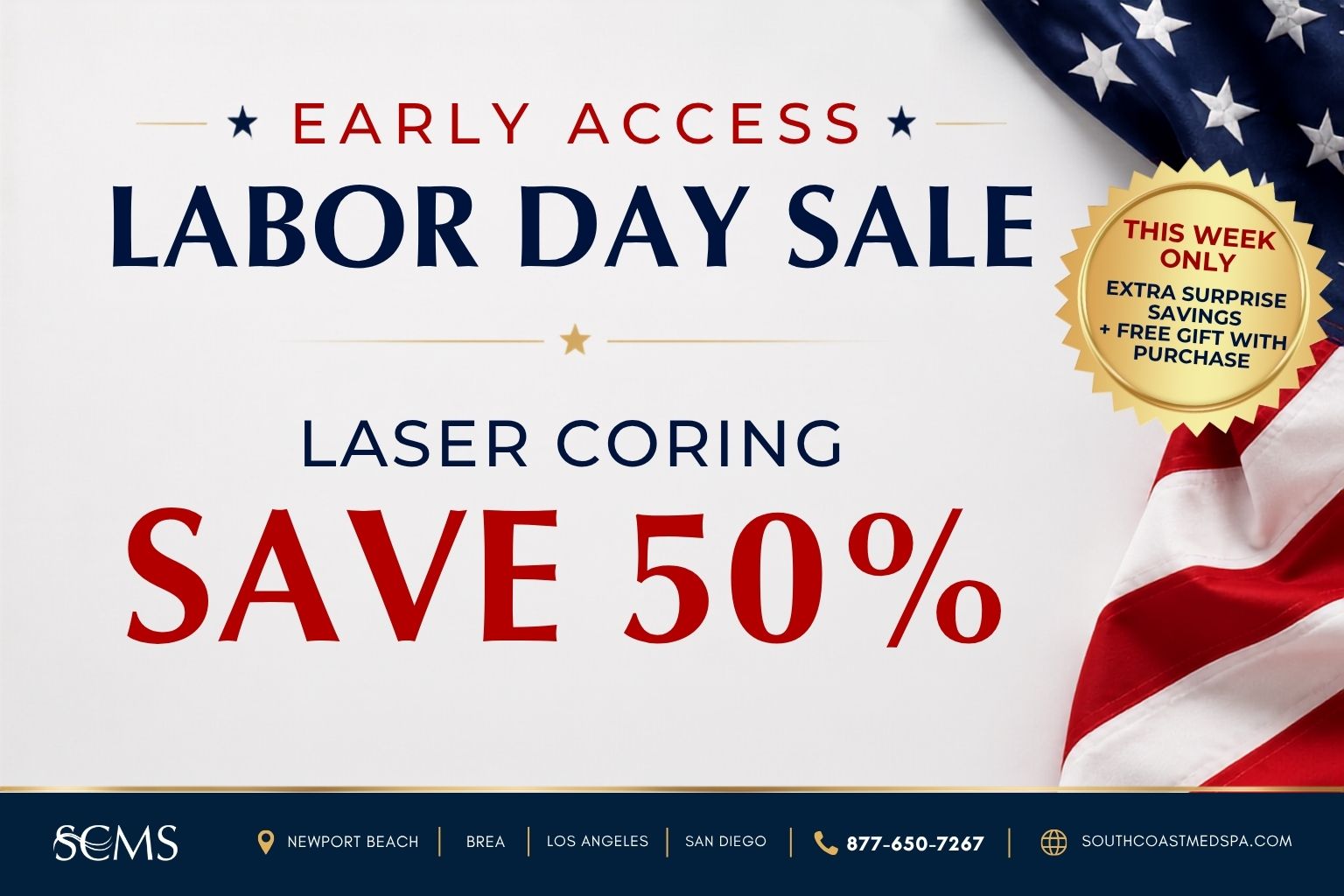 Early Access Labor Day Sale. Save 50% on Laser Coring. This week only: extra surprise savings plus a free gift with purchase. SCMS locations: Newport Beach, Brea, Los Angeles, and San Diego. Call 877-650-7267 or visit southcoastmedspa.com.