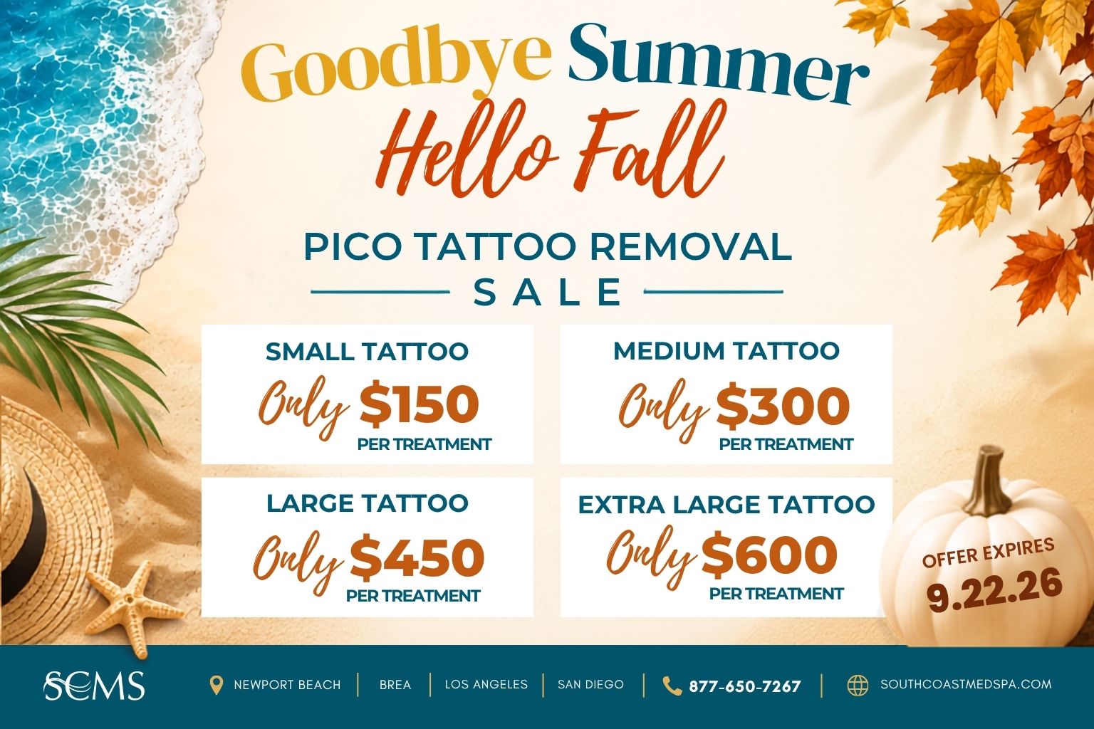 SCMS Goodbye Summer, Hello Fall Pico Tattoo Removal Sale. Small tattoo: Only $150 per treatment. Medium tattoo: Only $300 per treatment. Large tattoo: Only $450 per treatment. Extra large tattoo: Only $600 per treatment. Offer expires 9.22.26. Newport Beach, Brea, Los Angeles, San Diego. 877-650-7267. SouthCoastMedSpa.com.
