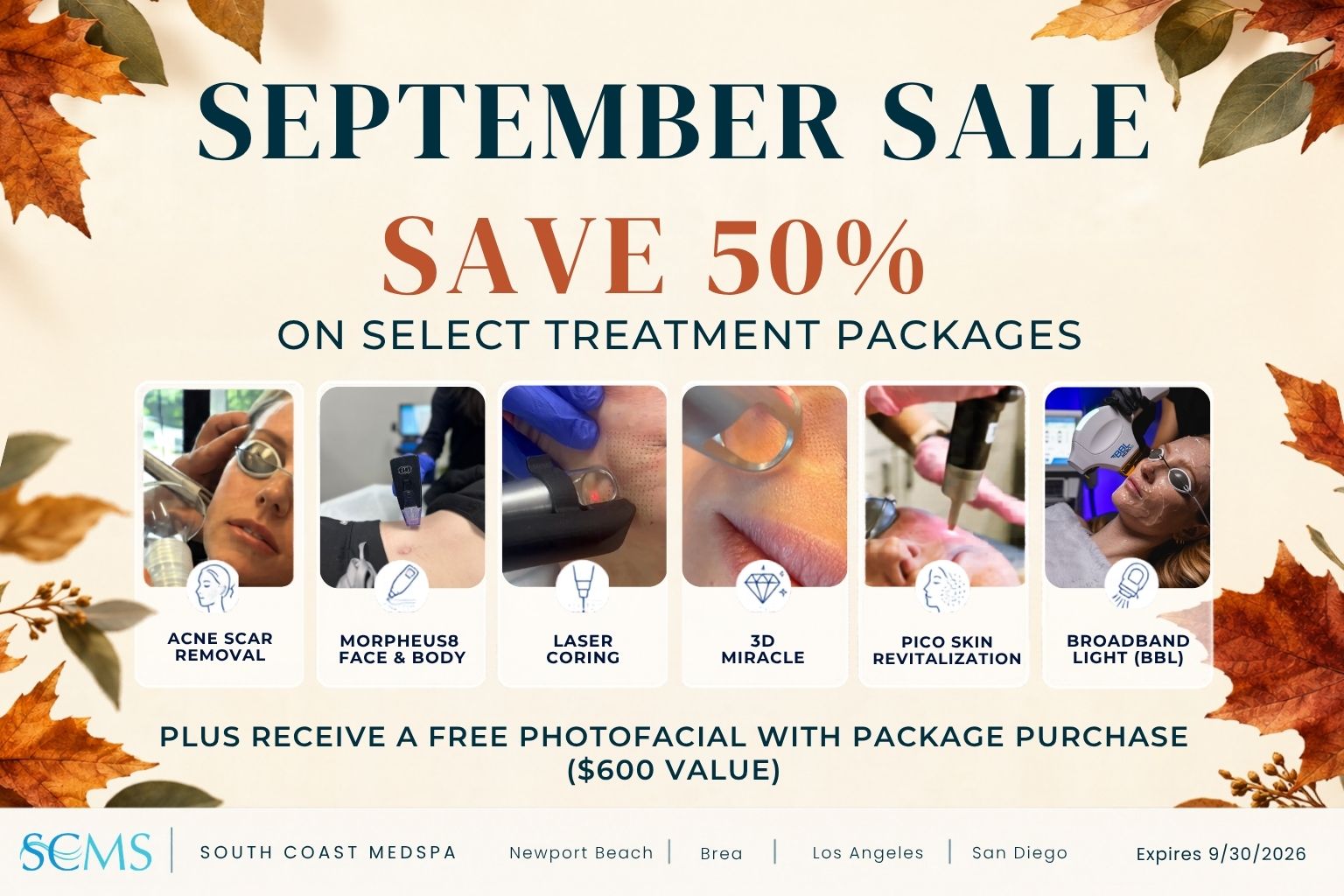 September Sale. Save 50% on select treatment packages, including Acne Scar Removal, Morpheus8 Face & Body, Laser Coring, 3D Miracle, Pico Skin Revitalization, and Broadband Light (BBL). Plus, receive a free Photofacial with package purchase, a $600 value. Expires 9/30/2026. SCMS South Coast MedSpa. Newport Beach, Brea, Los Angeles, San Diego. Cream-colored promotional graphic framed with autumn leaves.