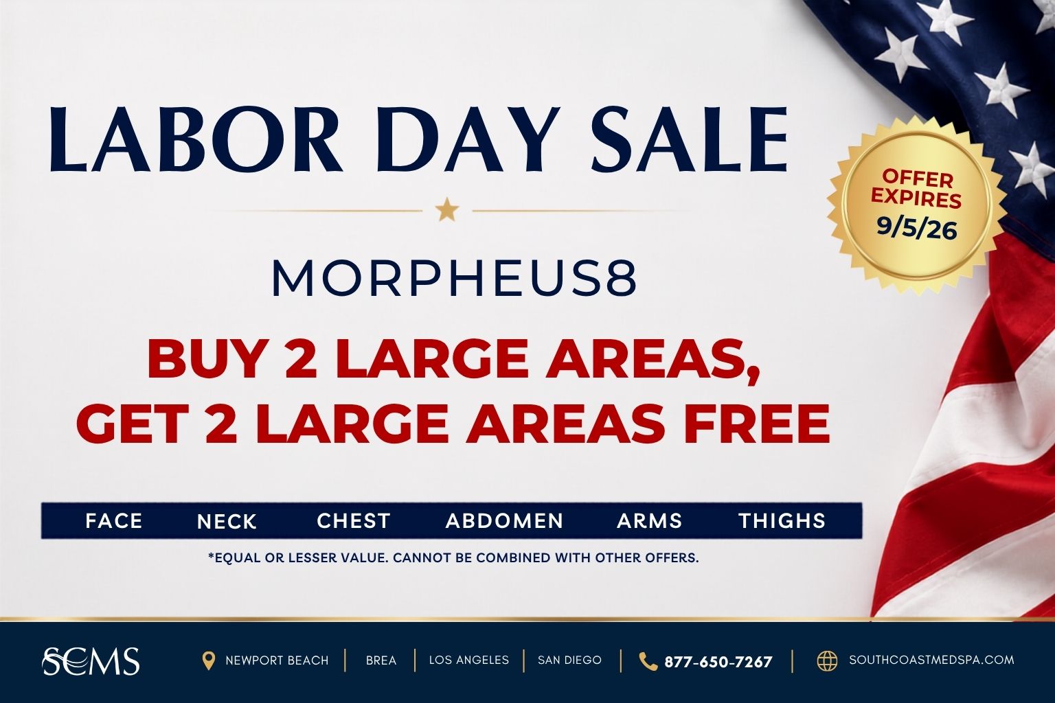 Labor Day Sale. Morpheus8: Buy two large areas and get two large areas free. Choose from the face, neck, chest, abdomen, arms, and thighs. Free areas must be of equal or lesser value. Cannot be combined with other offers. Offer expires September 5, 2026. SCMS locations: Newport Beach, Brea, Los Angeles, and San Diego. Call 877-650-7267 or visit southcoastmedspa.com.