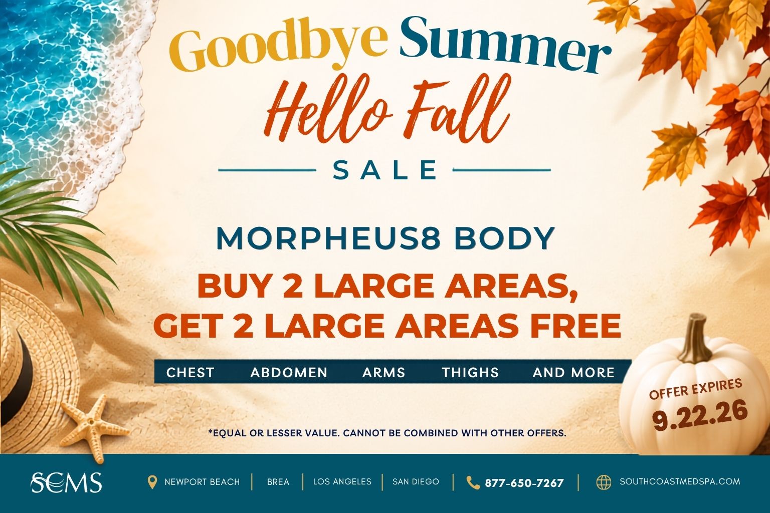 SCMS Goodbye Summer, Hello Fall Sale. Morpheus8 Body: Buy two large areas, get two large areas free. Chest, abdomen, arms, thighs, and more. Free areas must be of equal or lesser value. Cannot be combined with other offers. Offer expires 9.22.26. Newport Beach, Brea, Los Angeles, San Diego. 877-650-7267. SouthCoastMedSpa.com.