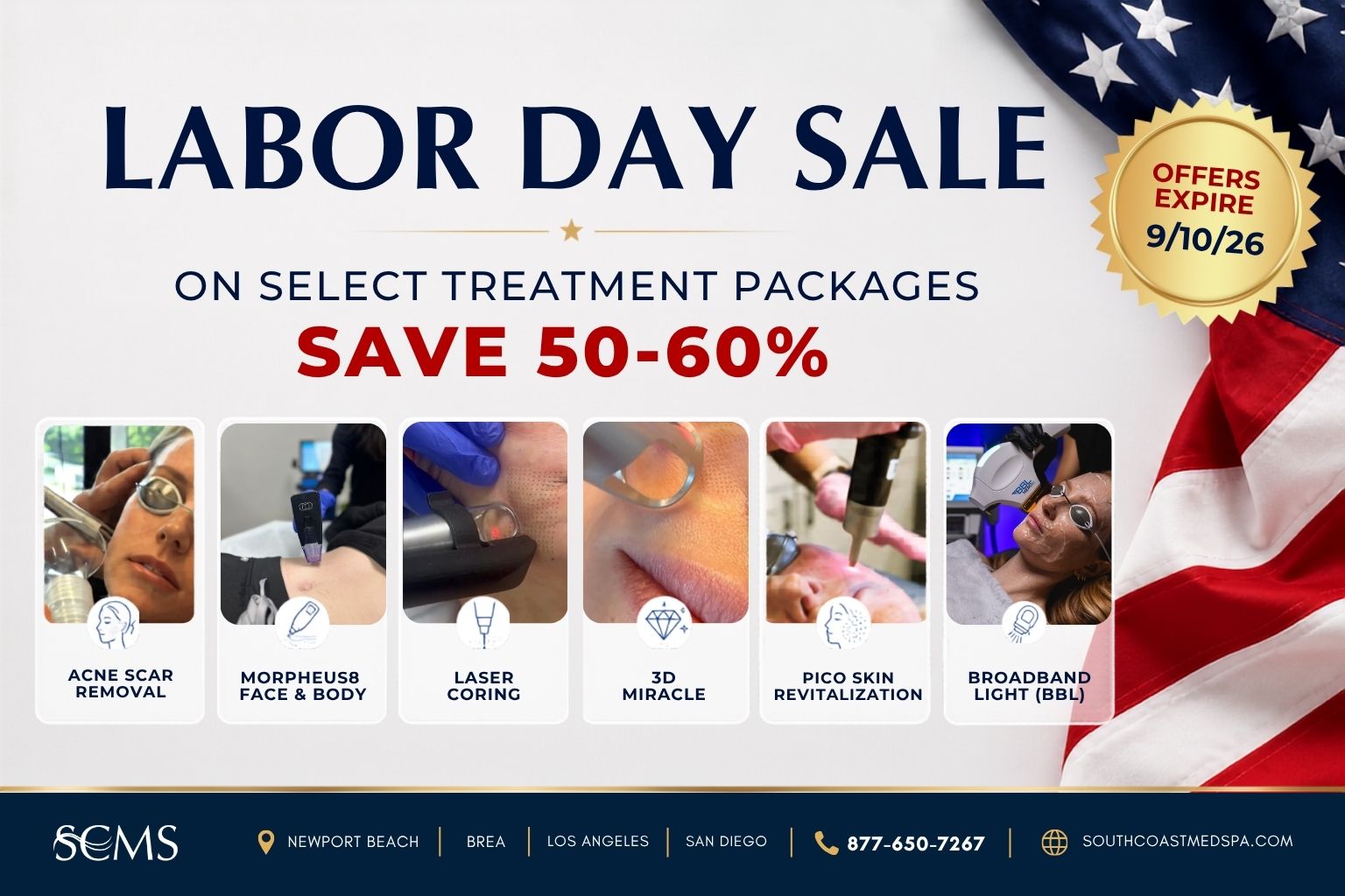 Labor Day Sale. Save 50–60% on select treatment packages: Acne Scar Removal, Morpheus8 Face and Body, Laser Coring, 3D Miracle, Pico Skin Revitalization, and Broadband Light (BBL). Offers Expire 9/10/26. SCMS locations: Newport Beach, Brea, Los Angeles, and San Diego. Call 877-650-7267 or visit southcoastmedspa.com.