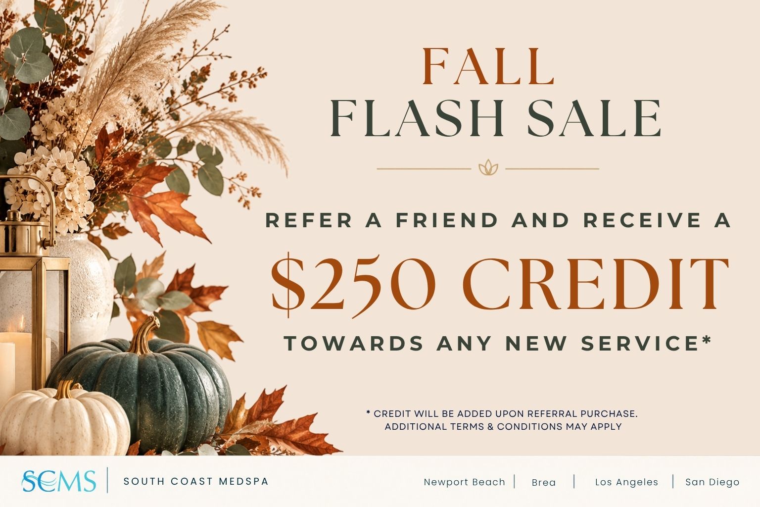 South Coast MedSpa Fall Flash Sale: Refer a friend and receive a $250 credit towards any new service. Credit will be added upon referral purchase. Additional terms and conditions may apply. Locations: Newport Beach, Brea, Los Angeles, and San Diego.